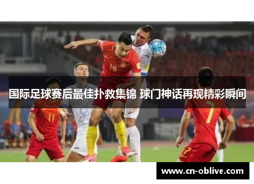 国际足球赛后最佳扑救集锦 球门神话再现精彩瞬间