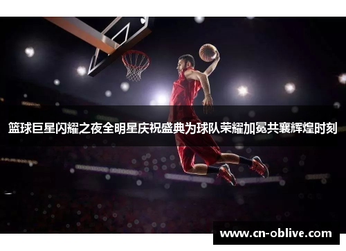 篮球巨星闪耀之夜全明星庆祝盛典为球队荣耀加冕共襄辉煌时刻